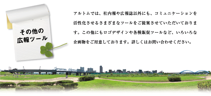 アルトムでは、社内報や広報誌以外にも、コミュニケーションを活性化させるさまざまなツールをご提案させていただいております。詳しくはお問い合わせください。